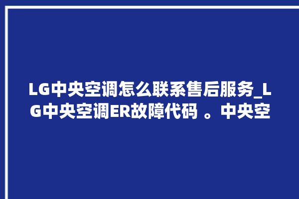 LG中央空调怎么联系售后服务_LG中央空调ER故障代码 。中央空调