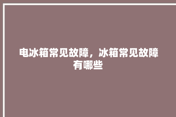 电冰箱常见故障，冰箱常见故障有哪些