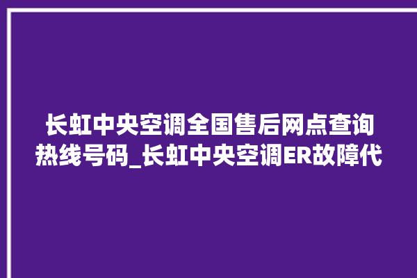 长虹中央空调全国售后网点查询热线号码_长虹中央空调ER故障代码 。长虹