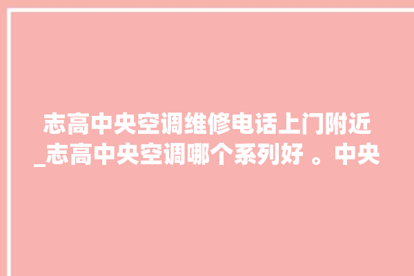 志高中央空调维修电话上门附近_志高中央空调哪个系列好 。中央空调