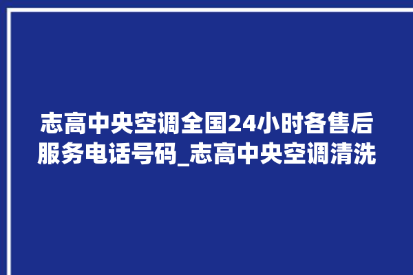 志高中央空调全国24小时各售后服务电话号码_志高中央空调清洗保养 。中央空调