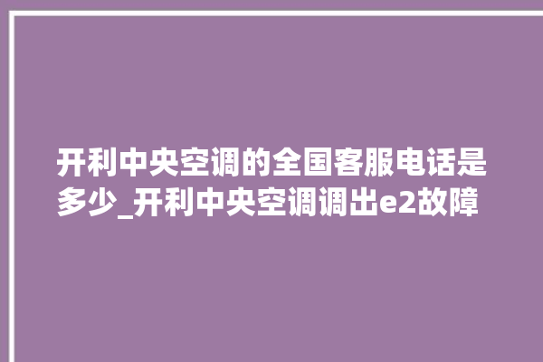 开利中央空调的全国客服电话是多少_开利中央空调调出e2故障 。中央空调