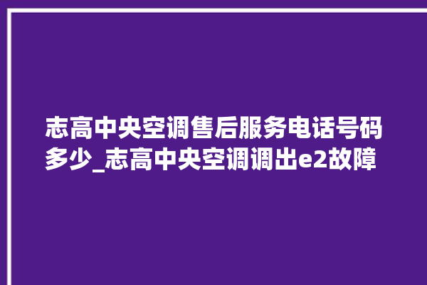 志高中央空调售后服务电话号码多少_志高中央空调调出e2故障 。中央空调