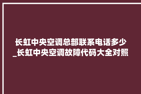 长虹中央空调总部联系电话多少_长虹中央空调故障代码大全对照表 。长虹