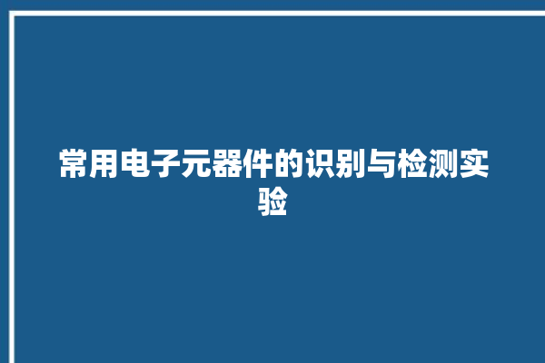 常用电子元器件的识别与检测实验