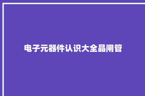 电子元器件认识大全晶闸管