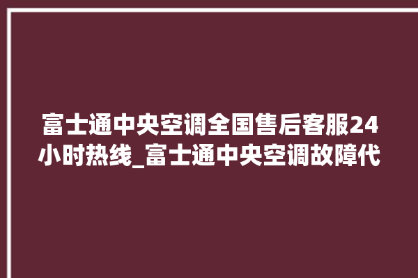 富士通中央空调全国售后客服24小时热线_富士通中央空调故障代码大全对照表 。富士通