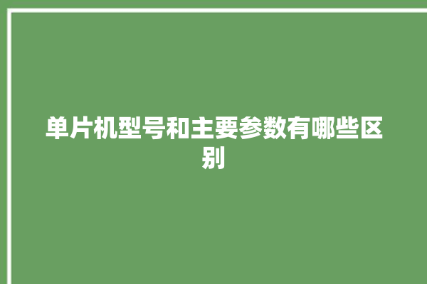 单片机型号和主要参数有哪些区别