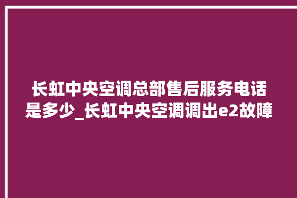 长虹中央空调总部售后服务电话是多少_长虹中央空调调出e2故障 。长虹