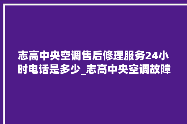 志高中央空调售后修理服务24小时电话是多少_志高中央空调故障代码大全对照表 。中央空调