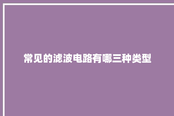 常见的滤波电路有哪三种类型