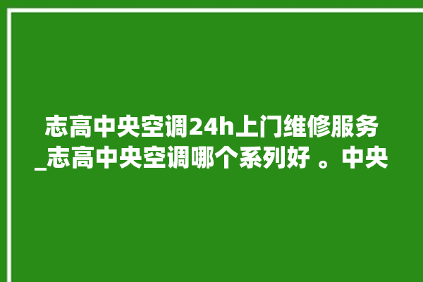 志高中央空调24h上门维修服务_志高中央空调哪个系列好 。中央空调