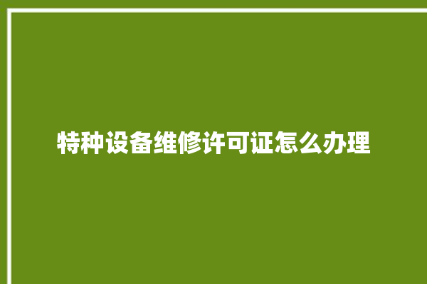 特种设备维修许可证怎么办理