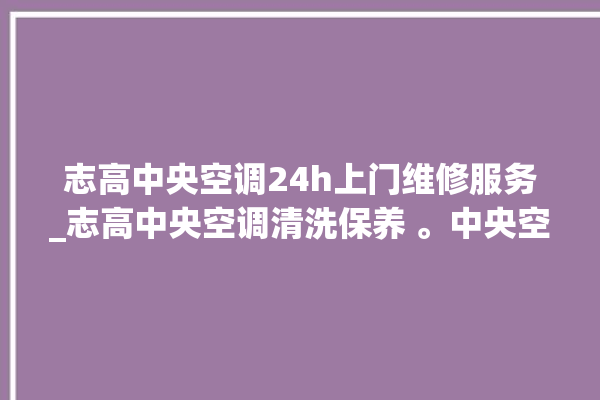 志高中央空调24h上门维修服务_志高中央空调清洗保养 。中央空调