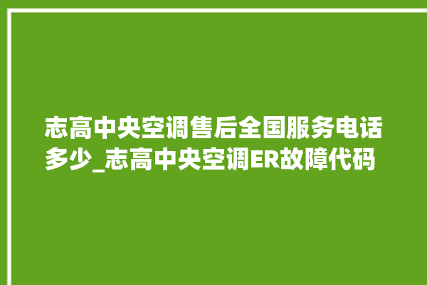 志高中央空调售后全国服务电话多少_志高中央空调ER故障代码 。中央空调