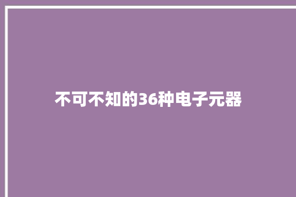 不可不知的36种电子元器