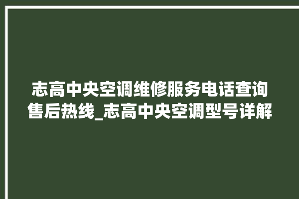 志高中央空调维修服务电话查询售后热线_志高中央空调型号详解 。中央空调