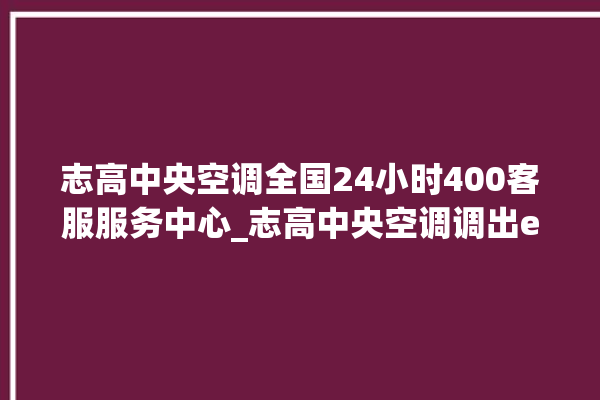 志高中央空调全国24小时400客服服务中心_志高中央空调调出e2故障 。中央空调