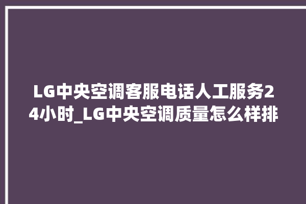 LG中央空调客服电话人工服务24小时_LG中央空调质量怎么样排名第几 。中央空调