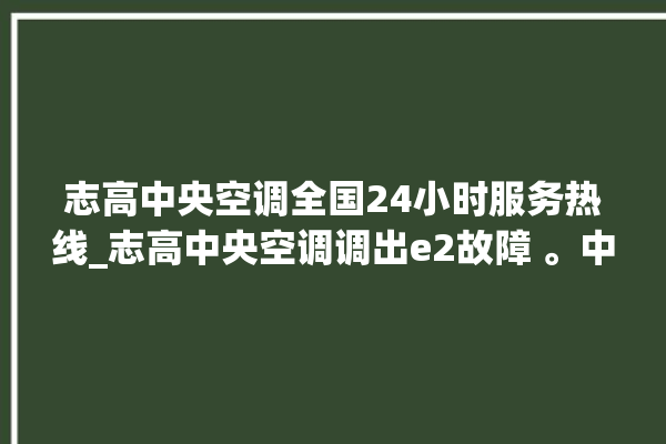 志高中央空调全国24小时服务热线_志高中央空调调出e2故障 。中央空调