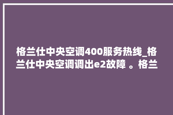 格兰仕中央空调400服务热线_格兰仕中央空调调出e2故障 。格兰仕