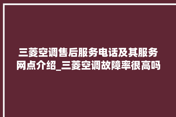 三菱空调售后服务电话及其服务网点介绍_三菱空调故障率很高吗 。空调