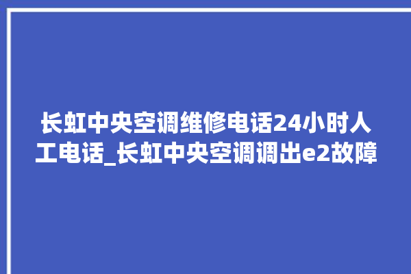 长虹中央空调维修电话24小时人工电话_长虹中央空调调出e2故障 。长虹