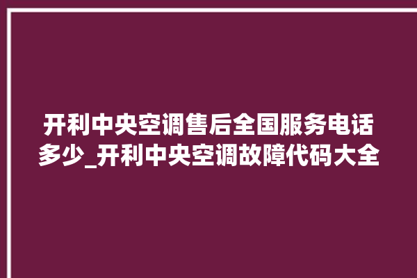 开利中央空调售后全国服务电话多少_开利中央空调故障代码大全对照表 。中央空调