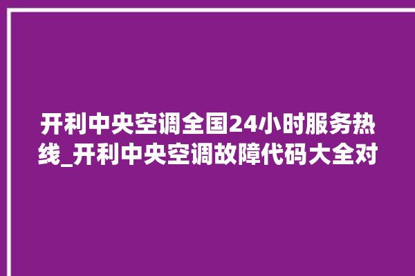 开利中央空调全国24小时服务热线_开利中央空调故障代码大全对照表 。中央空调