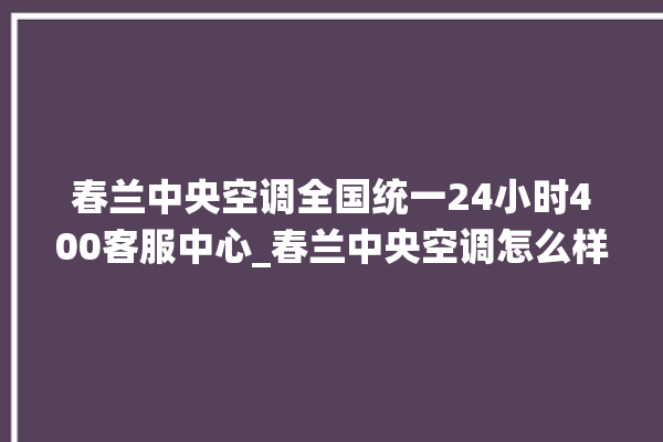 春兰中央空调全国统一24小时400客服中心_春兰中央空调怎么样好不好 。春兰