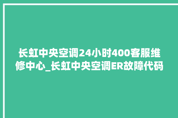 长虹中央空调24小时400客服维修中心_长虹中央空调ER故障代码 。长虹