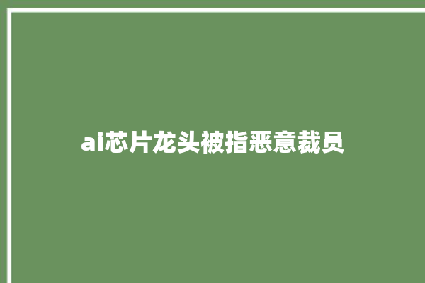 ai芯片龙头被指恶意裁员