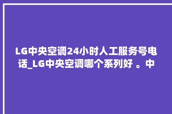 LG中央空调24小时人工服务号电话_LG中央空调哪个系列好 。中央空调