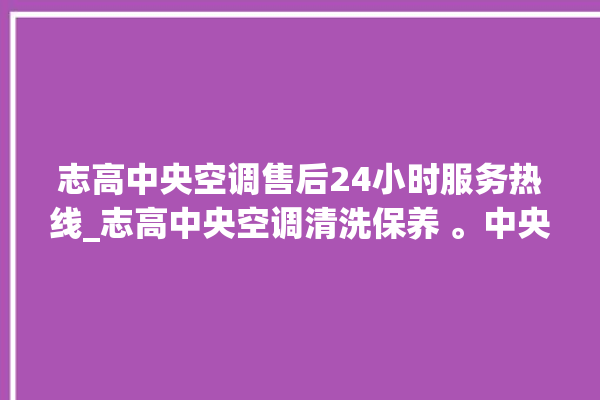 志高中央空调售后24小时服务热线_志高中央空调清洗保养 。中央空调