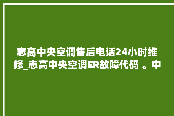 志高中央空调售后电话24小时维修_志高中央空调ER故障代码 。中央空调