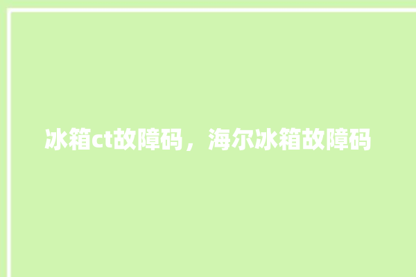 冰箱ct故障码，海尔冰箱故障码