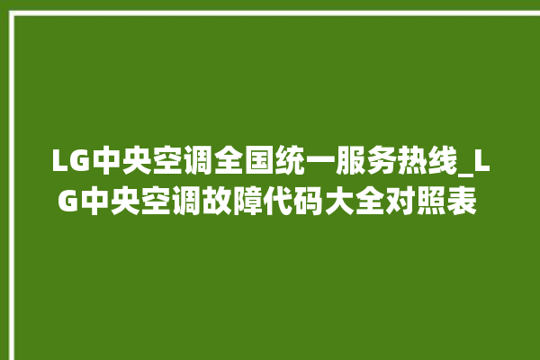 LG中央空调全国统一服务热线_LG中央空调故障代码大全对照表 。中央空调