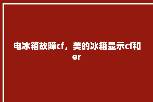 电冰箱故障cf，美的冰箱显示cf和er