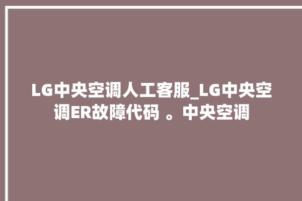 LG中央空调人工客服_LG中央空调ER故障代码 。中央空调