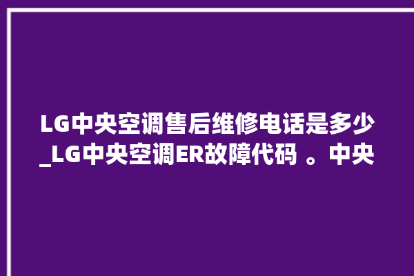 LG中央空调售后维修电话是多少_LG中央空调ER故障代码 。中央空调