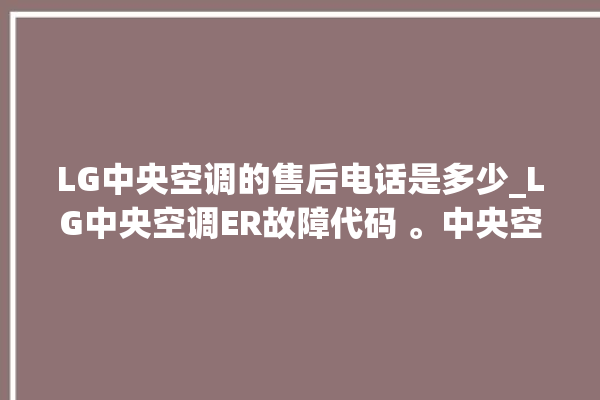 LG中央空调的售后电话是多少_LG中央空调ER故障代码 。中央空调