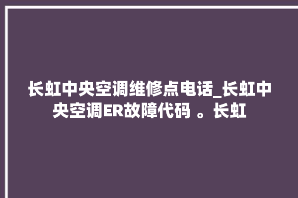 长虹中央空调维修点电话_长虹中央空调ER故障代码 。长虹