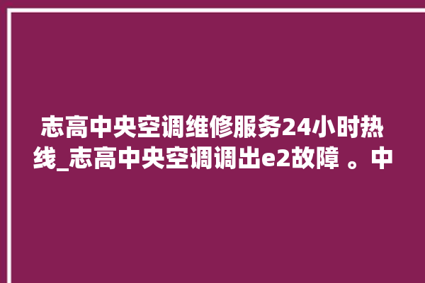 志高中央空调维修服务24小时热线_志高中央空调调出e2故障 。中央空调