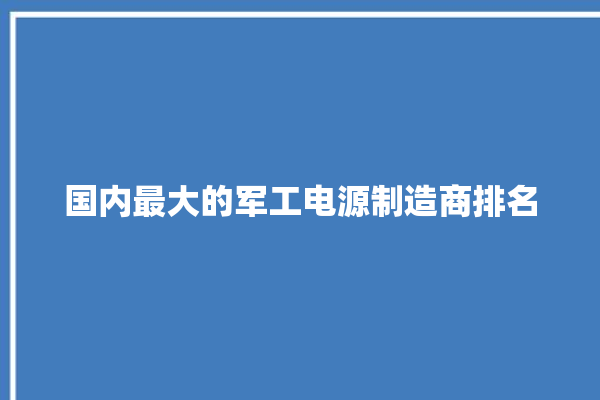 国内最大的军工电源制造商排名