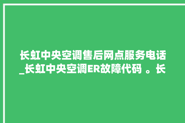 长虹中央空调售后网点服务电话_长虹中央空调ER故障代码 。长虹