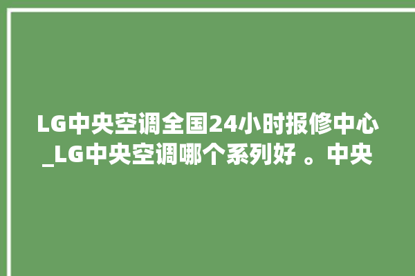 LG中央空调全国24小时报修中心_LG中央空调哪个系列好 。中央空调