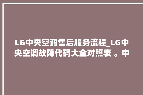 LG中央空调售后服务流程_LG中央空调故障代码大全对照表 。中央空调