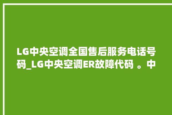 LG中央空调全国售后服务电话号码_LG中央空调ER故障代码 。中央空调