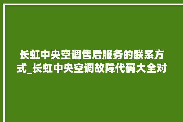 长虹中央空调售后服务的联系方式_长虹中央空调故障代码大全对照表 。长虹