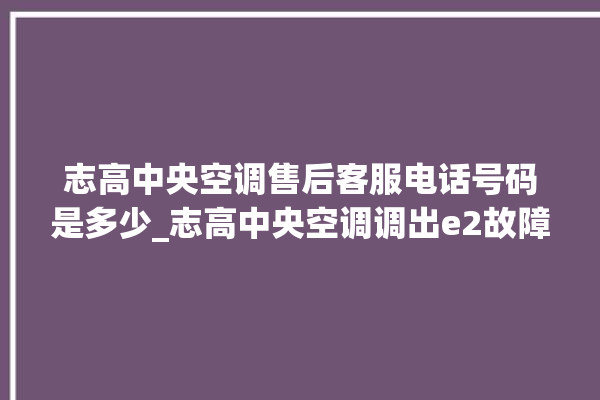 志高中央空调售后客服电话号码是多少_志高中央空调调出e2故障 。中央空调